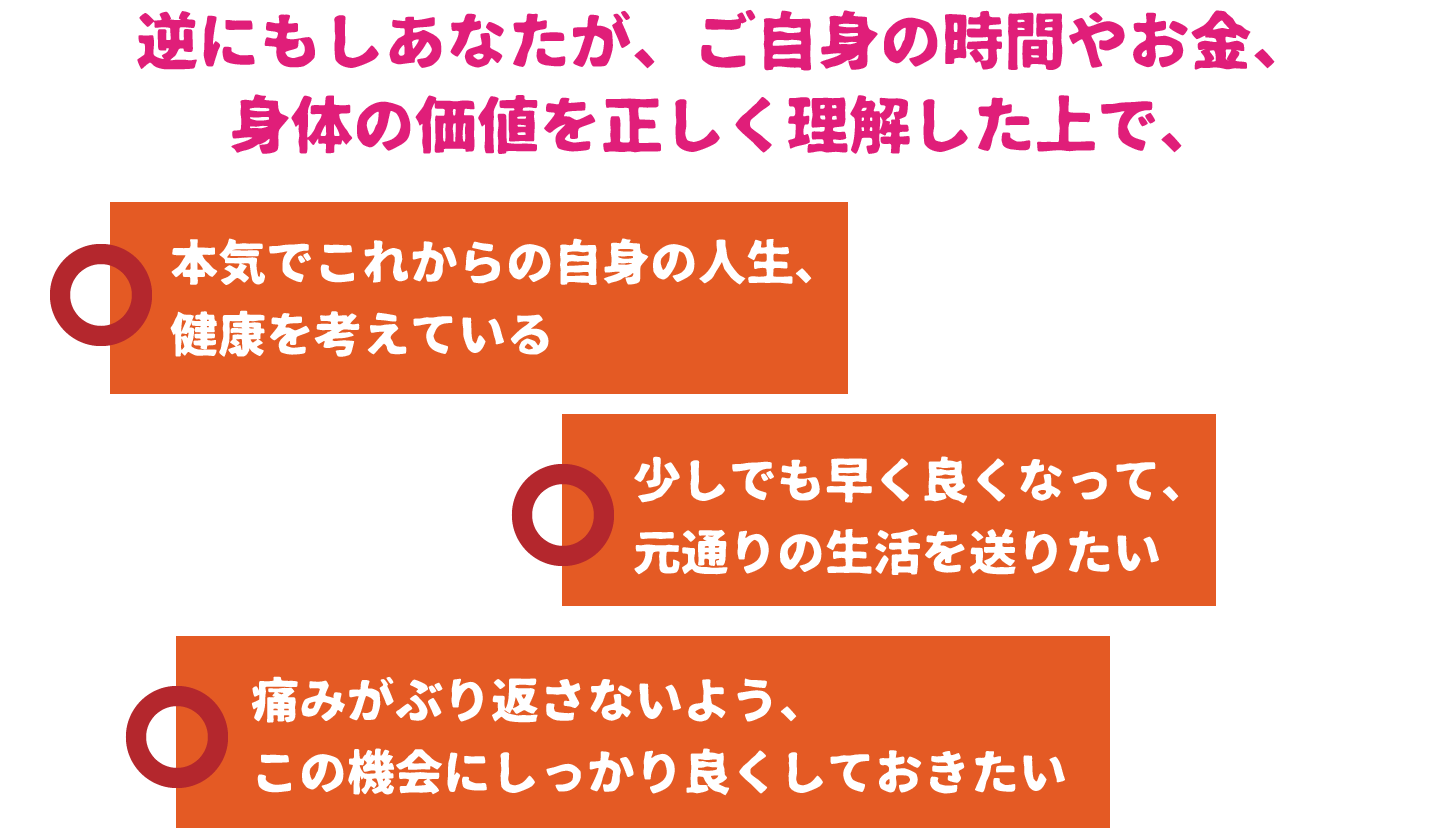 逆にもしあなたが、ご自身の時間やお金、身体の価値を正しく理解した上で、○本気でこれからの自身の人生、健康を考えている○少しでも早く良くなって、元通りの生活を送りたい○痛みがぶり返さないよう、この機会にしっかり良くしておきたい