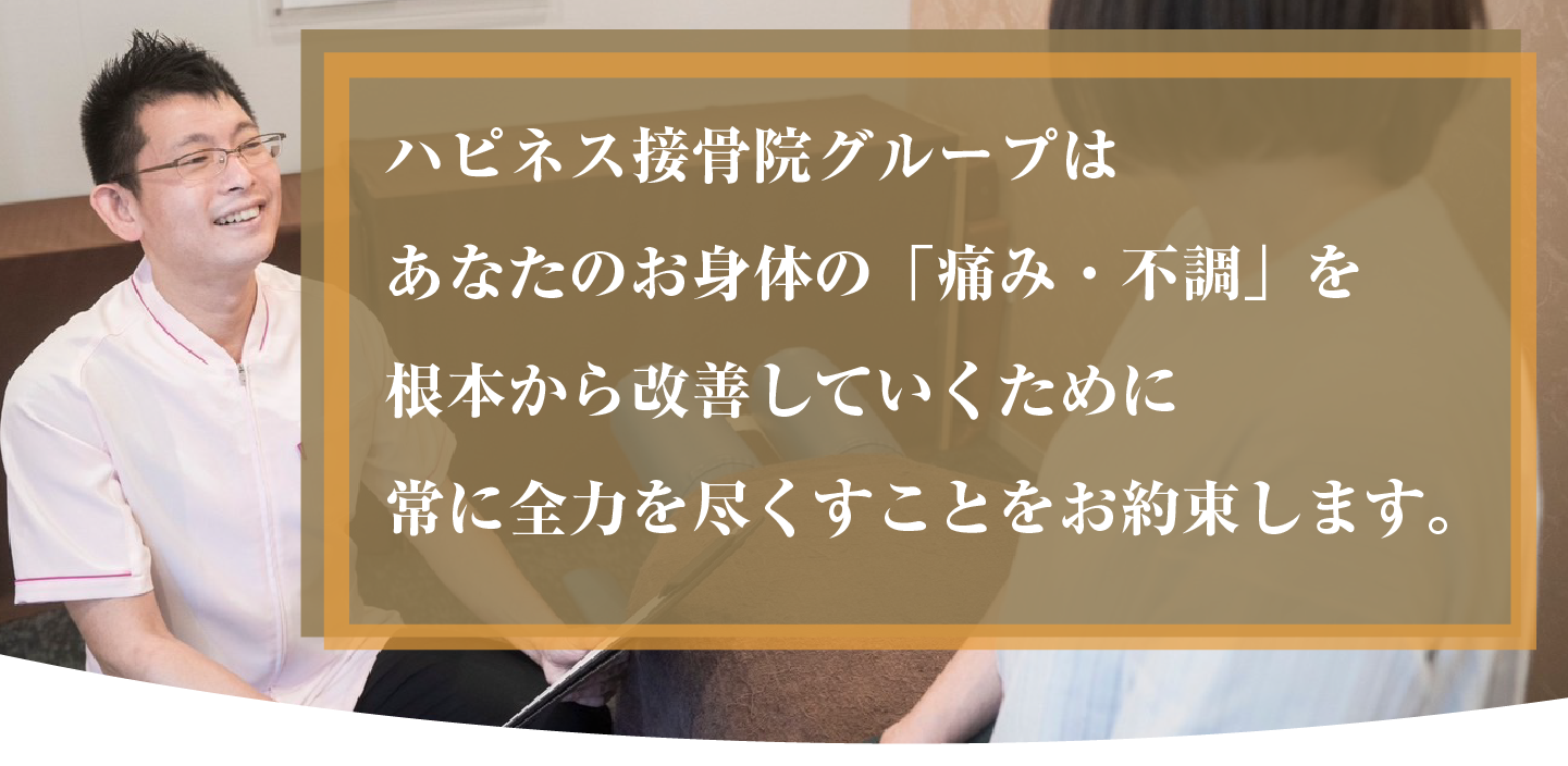 ハピネス接骨院グループはあなたのお身体の「痛み・不調」を根本から改善していくために常に全力を尽くすことをお約束します。